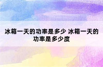 冰箱一天的功率是多少 冰箱一天的功率是多少度